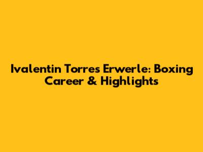 Ivalentin Torres Erwerle: Boxing Career & Highlights