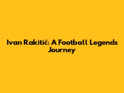 Ivan Rakitić: A Football Legend's Journey