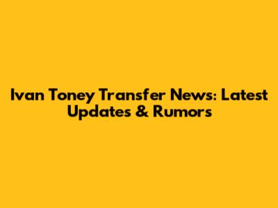 Ivan Toney Transfer News: Latest Updates & Rumors
