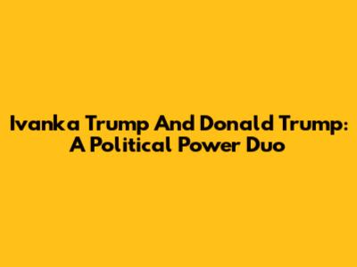 Ivanka Trump And Donald Trump: A Political Power Duo