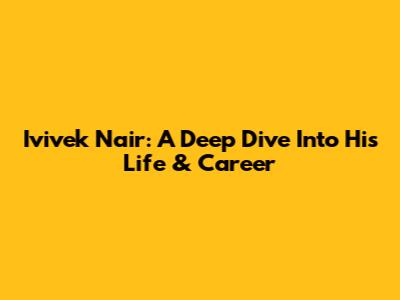 Ivivek Nair: A Deep Dive Into His Life & Career