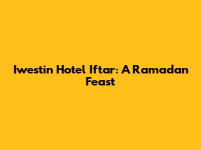 Iwestin Hotel Iftar: A Ramadan Feast