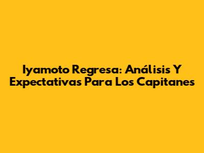 Iyamoto Regresa: Análisis Y Expectativas Para Los Capitanes