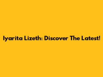 Iyarita Lizeth: Discover The Latest!
