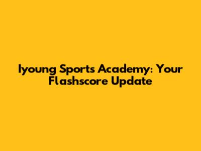 Iyoung Sports Academy: Your Flashscore Update