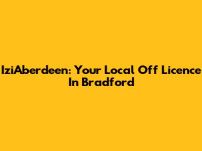 IziAberdeen: Your Local Off Licence In Bradford