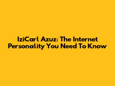IziCarl Azuz: The Internet Personality You Need To Know