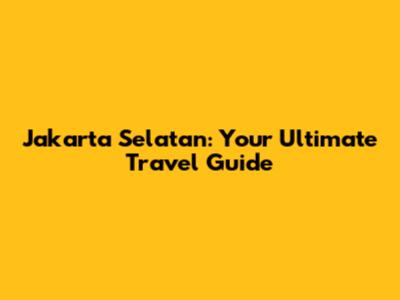 Jakarta Selatan: Your Ultimate Travel Guide
