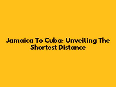Jamaica To Cuba: Unveiling The Shortest Distance