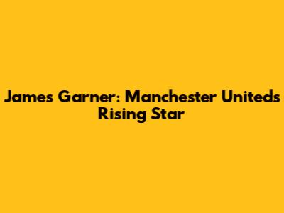 James Garner: Manchester United's Rising Star