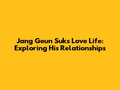 Jang Geun Suk's Love Life: Exploring His Relationships