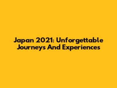 Japan 2021: Unforgettable Journeys And Experiences