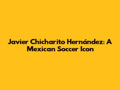 Javier 'Chicharito' Hernández: A Mexican Soccer Icon