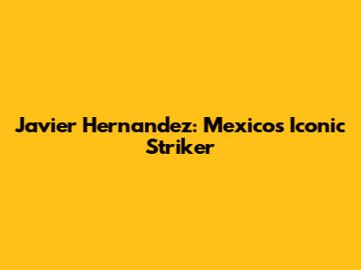 Javier Hernandez: Mexico's Iconic Striker