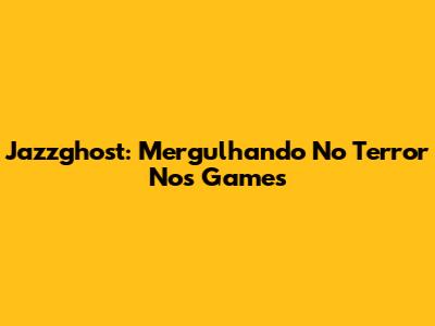 Jazzghost: Mergulhando No Terror Nos Games