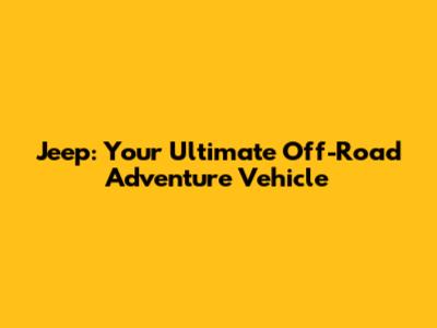 Jeep: Your Ultimate Off-Road Adventure Vehicle