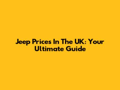 Jeep Prices In The UK: Your Ultimate Guide