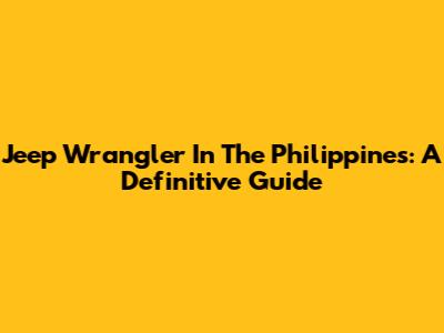Jeep Wrangler In The Philippines: A Definitive Guide