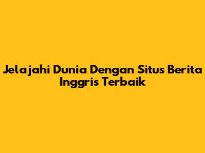 Jelajahi Dunia Dengan Situs Berita Inggris Terbaik