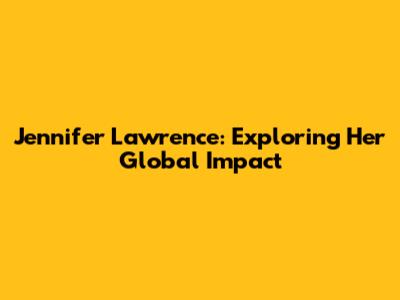Jennifer Lawrence: Exploring Her Global Impact