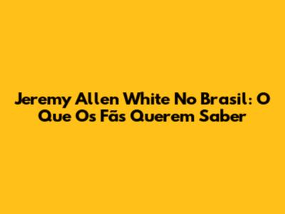 Jeremy Allen White No Brasil: O Que Os Fãs Querem Saber