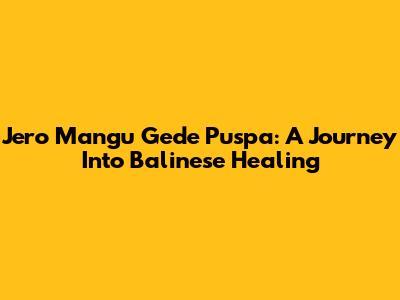 Jero Mangu Gede Puspa: A Journey Into Balinese Healing