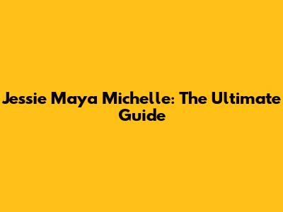 Jessie Maya Michelle: The Ultimate Guide