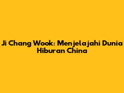 Ji Chang Wook: Menjelajahi Dunia Hiburan China