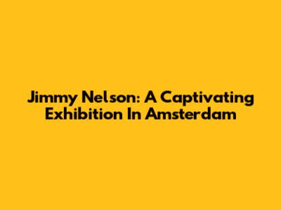 Jimmy Nelson: A Captivating Exhibition In Amsterdam