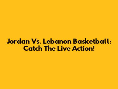 Jordan Vs. Lebanon Basketball: Catch The Live Action!