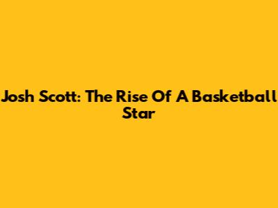 Josh Scott: The Rise Of A Basketball Star