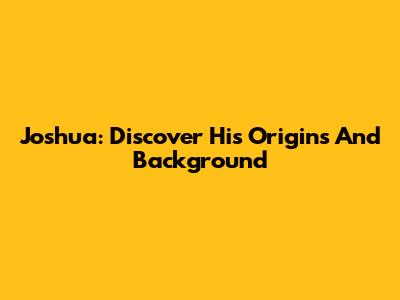 Joshua: Discover His Origins And Background