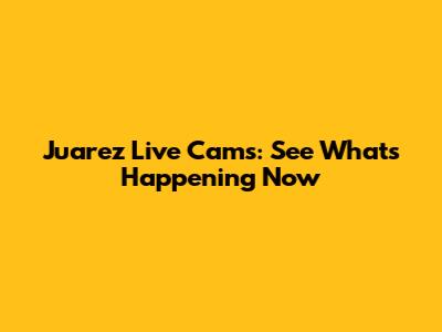 Juarez Live Cams: See What's Happening Now
