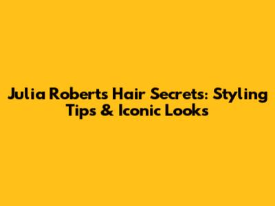 Julia Roberts' Hair Secrets: Styling Tips & Iconic Looks