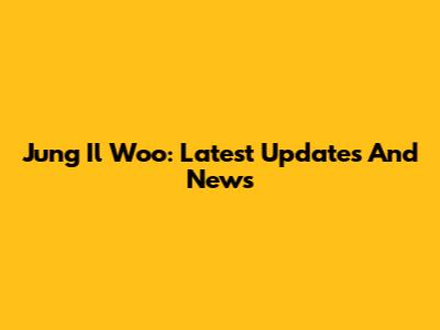 Jung Il Woo: Latest Updates And News