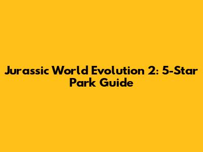 Jurassic World Evolution 2: 5-Star Park Guide