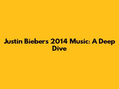Justin Bieber's 2014 Music: A Deep Dive