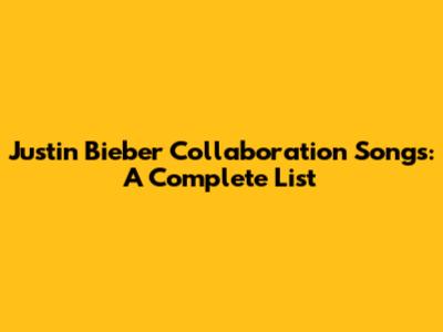 Justin Bieber Collaboration Songs: A Complete List