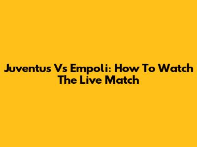Juventus Vs Empoli: How To Watch The Live Match