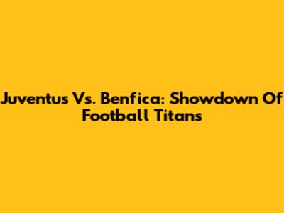 Juventus Vs. Benfica: Showdown Of Football Titans