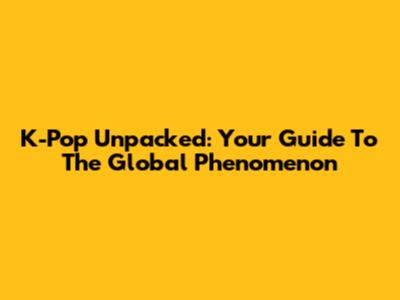 K-Pop Unpacked: Your Guide To The Global Phenomenon