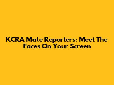 KCRA Male Reporters: Meet The Faces On Your Screen