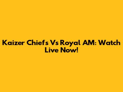 Kaizer Chiefs Vs Royal AM: Watch Live Now!