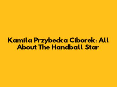 Kamila Przybecka Ciborek: All About The Handball Star