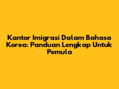 Kantor Imigrasi Dalam Bahasa Korea: Panduan Lengkap Untuk Pemula