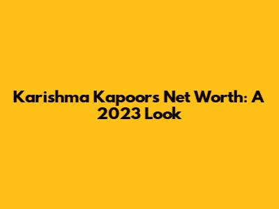 Karishma Kapoor's Net Worth: A 2023 Look