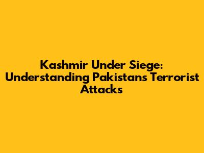Kashmir Under Siege: Understanding Pakistan's Terrorist Attacks
