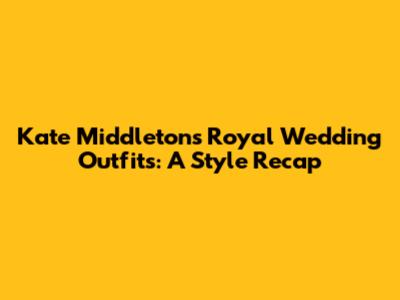 Kate Middleton's Royal Wedding Outfits: A Style Recap