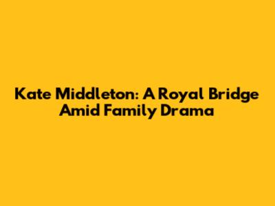 Kate Middleton: A Royal Bridge Amid Family Drama