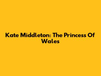 Kate Middleton: The Princess Of Wales